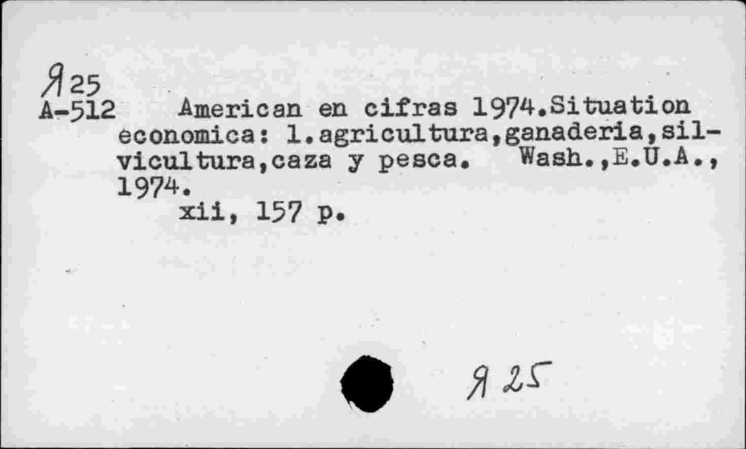 ﻿A-512 American en cifras 1974.Situation economica: 1.agricultura,ganaderia,sil vicultura,caza y pesca. Wash.,E.U.A. 1974.
xii, 157 P.